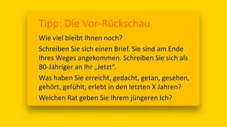 Tipp: Die Vor-Rückschau
Wie viel bleibt Ihnen noch?
Schreiben Sie sich einen Brief. Sie sind am Ende
Ihres Weges angekommen. Schreiben Sie sich als
80-Jähriger an Ihr „Jetzt“.
Was haben Sie erreicht, gedacht, getan, gesehen,
gehört, gefühlt, erlebt in den letzten X Jahren?
Welchen Rat geben Sie Ihrem jüngeren Ich?
 