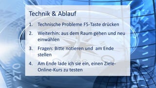 10:00 17:00
Technik & Ablauf
1. Technische Probleme F5-Taste drücken
2. Weiterhin: aus dem Raum gehen und neu
einwählen
3. Fragen: Bitte notieren und am Ende
stellen
4. Am Ende lade ich sie ein, einen Ziele-
Online-Kurs zu testen
 