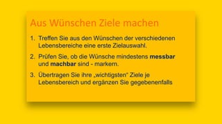 Aus Wünschen Ziele machen
1. Treffen Sie aus den Wünschen der verschiedenen
Lebensbereiche eine erste Zielauswahl.
2. Prüfen Sie, ob die Wünsche mindestens messbar
und machbar sind - markern.
3. Übertragen Sie ihre „wichtigsten“ Ziele je
Lebensbereich und ergänzen Sie gegebenenfalls
 