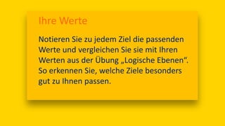 Ihre Werte
Notieren Sie zu jedem Ziel die passenden
Werte und vergleichen Sie sie mit Ihren
Werten aus der Übung „Logische Ebenen“.
So erkennen Sie, welche Ziele besonders
gut zu Ihnen passen.
 