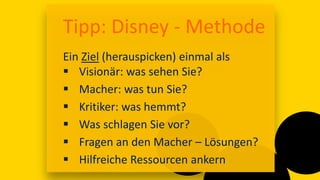 17:00
Tipp: Disney - Methode
Ein Ziel (herauspicken) einmal als
 Visionär: was sehen Sie?
 Macher: was tun Sie?
 Kritiker: was hemmt?
 Was schlagen Sie vor?
 Fragen an den Macher – Lösungen?
 Hilfreiche Ressourcen ankern
 