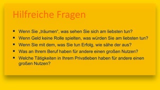 17:00
Hilfreiche Fragen
 Wenn Sie „träumen“, was sehen Sie sich am liebsten tun?
 Wenn Geld keine Rolle spielten, was würden Sie am liebsten tun?
 Wenn Sie mit dem, was Sie tun Erfolg, wie sähe der aus?
 Was an Ihrem Beruf haben für andere einen großen Nutzen?
 Welche Tätigkeiten in Ihrem Privatleben haben für andere einen
großen Nutzen?
 
