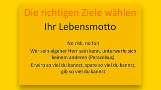 17:00
Die richtigen Ziele wählen
Ihr Lebensmotto
No risk, no fun
Wer sein eigener Herr sein kann, unterwerfe sich
keinem anderen (Paracelsus)
Erwirb so viel du kannst, spare so viel du kannst,
gib so viel du kannst
 