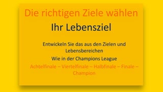 17:00
Die richtigen Ziele wählen
Ihr Lebensziel
Entwickeln Sie das aus den Zielen und
Lebensbereichen
Wie in der Champions League
Achtelfinale – Viertelfinale – Halbfinale – Finale –
Champion
 