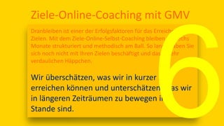 Ziele-Online-Coaching mit GMV
Dranbleiben ist einer der Erfolgsfaktoren für das Erreichen von
Zielen. Mit dem Ziele-Online-Selbst-Coaching bleiben Sie sechs
Monate strukturiert und methodisch am Ball. So lange haben Sie
sich noch nicht mit Ihren Zielen beschäftigt und das in sehr
verdaulichen Häppchen.
Wir überschätzen, was wir in kurzer Zeit
erreichen können und unterschätzen, was wir
in längeren Zeiträumen zu bewegen im
Stande sind.
 