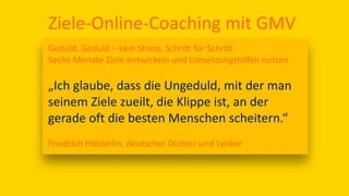 Ziele-Online-Coaching mit GMV
Geduld, Geduld – kein Stress, Schritt für Schritt
Sechs Monate Ziele entwickeln und Umsetzungshilfen nutzen
„Ich glaube, dass die Ungeduld, mit der man
seinem Ziele zueilt, die Klippe ist, an der
gerade oft die besten Menschen scheitern.“
Friedrich Hölderlin, deutscher Dichter und Lyriker
 