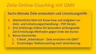 Ziele-Online-Coaching mit GMV
Sechs Monate Ziele entwickeln und Umsetzungshilfe
1. Wöchentliche Mail mit Know-how und Aufgaben zur
Ziele- und Umsetzungsentwicklung – PDF-Skripts
2. Drei Anleitungs-Videos für besonders wirkungsvolle
Ziel-Erreichungs-Methoden gegen Ende des Kurses
3. Bonus-Geschenke:
1. E-Book „Arbeitsbuch - Ziele erreichen mit GMV“
2. Einstündiges Telefoncoaching nach Vereinbarung
 