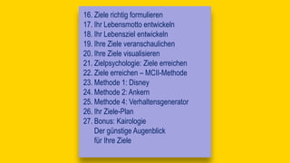 16. Ziele richtig formulieren
17. Ihr Lebensmotto entwickeln
18. Ihr Lebensziel entwickeln
19. Ihre Ziele veranschaulichen
20. Ihre Ziele visualisieren
21. Zielpsychologie: Ziele erreichen
22. Ziele erreichen – MCII-Methode
23. Methode 1: Disney
24. Methode 2: Ankern
25. Methode 4: Verhaltensgenerator
26. Ihr Ziele-Plan
27. Bonus: Kairologie
Der günstige Augenblick
für Ihre Ziele
 