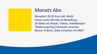 Monats Abo
Monatlich 39,00 Euro inkl. MwSt.
Dauer sechs Monate ab Bestellung
26 Mails mit Skripts, Videos, Arbeitsbogen
Telefoncoaching individuell vereinbar
Bonus: E-Book „Ziele erreichen mit GMV“
 