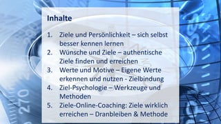 Inhalte
1. Ziele und Persönlichkeit – sich selbst
besser kennen lernen
2. Wünsche und Ziele – authentische
Ziele finden und erreichen
3. Werte und Motive – Eigene Werte
erkennen und nutzen - Zielbindung
4. Ziel-Psychologie – Werkzeuge und
Methoden
5. Ziele-Online-Coaching: Ziele wirklich
erreichen – Dranbleiben & Methode
 