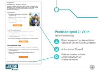 Reduzierung auf das Wesentliche 
erleichtert Überblick und Querlesen 
Authentische Bildwahl 
Direkter Verweis auf das 
ABSOLVENTA-Profil 
schafft Vertrauen 
12 
Praxisbeispiel 3: Voith 
#Breitenrecruiting 
 