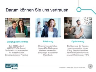 Darum können Sie uns vertrauen 
Zielgruppenkenntnis Erfahrung Optimierung 
Seit 2008 bedient 
ABSOLVENTA Jobnet 
Studenten und Absolventen 
mit akademischen 
Einsteigerjobs und Praktika. 
Unternehmen schicken 
regelmäßig Mailings an 
die verschiedensten 
Empfänger aus unserer 
Datenbank. 
Die Konzepte der Kunden 
versprechen nicht immer 
Erfolg. Durchschnittlicher 
Performance-Boost* nach 
unserer Optimierung: 110% 
3 
* Gemessen in Click-to-Open- und Click-through-Rate 
 