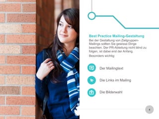 Best Practice Mailing-Gestaltung 
Bei der Gestaltung von Zielgruppen- 
Mailings sollten Sie gewisse Dinge 
beachten. Der PR-Abteilung nicht blind zu 
folgen, ist dabei erst der Anfang. 
Besonders wichtig: 
Der Mailingtext 
Die Links im Mailing 
Die Bilderwahl 
4 
 