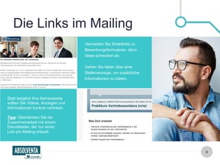 Die Links im Mailing 
6 
Vermeiden Sie Direktlinks zu 
Bewerbungsformularen, denn 
diese schrecken ab. 
Gehen Sie lieber über eine 
Stellenanzeige, um zusätzliche 
Informationen zu bieten. 
Statt lediglich Ihre Karriereseite 
sollten Sie Videos, Anzeigen und 
Informationen konkret verlinken. 
Tipp: Überdenken Sie die 
Zusammenarbeit mit einem 
Dienstleister, der nur einen 
Link pro Mailing erlaubt. 
 