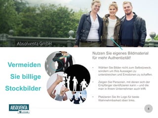 Nutzen Sie eigenes Bildmaterial 
für mehr Authentizität! 
• Wählen Sie Bilder nicht zum Selbstzweck, 
sondern um Ihre Aussagen zu 
unterstreichen und Emotionen zu schaffen. 
• Zeigen Sie Personen, mit denen sich der 
Empfänger identifizieren kann – und die 
man in Ihrem Unternehmen auch trifft. 
8 
• Platzieren Sie Ihr Logo für beste 
Wahrnehmbarkeit oben links. 
Vermeiden 
Sie billige 
Stockbilder 
 