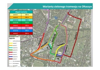 Warianty zielonego tramwaju na Ołtaszyn
długość wariantu
wariant 1 1854 m
wariant 2 2782 m
wariant 2a 1768 m
wariant 2b 1712 m
wariant 3 2159 m
wariant 4 2068 m
wariant 4a 1978 m
wariant 5 3263 m
 