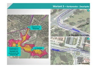 ul. Zwycięska i Karkonoska
2
ul. Zwycięska
3
skrzyżowanie ul.
Karkonoskiej ze
Zwycięską oraz
przekroczenie linii
kolejowej 285
ul. Zwycięska
2
3
1 włączenie w ul.
Karkonoską
Wariant 3 – Karkonoska - Zwycięska
 
