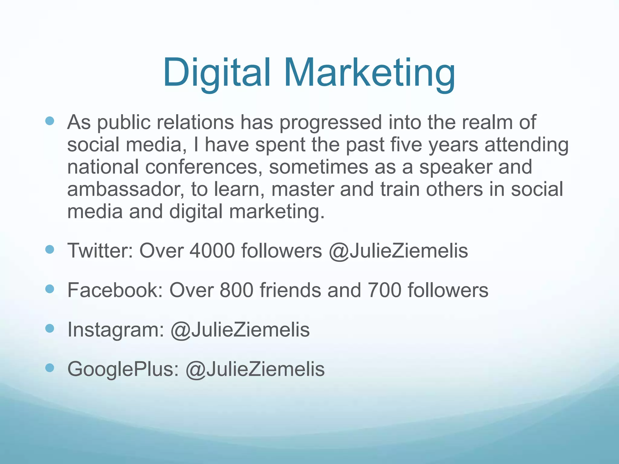 Digital Marketing 
 As public relations has progressed into the realm of 
social media, I have spent the past five years attending 
national conferences, sometimes as a speaker and 
ambassador, to learn, master and train others in social 
media and digital marketing. 
 Twitter: Over 4000 followers @JulieZiemelis 
 Facebook: Over 800 friends and 700 followers 
 Instagram: @JulieZiemelis 
 GooglePlus: @JulieZiemelis 
 