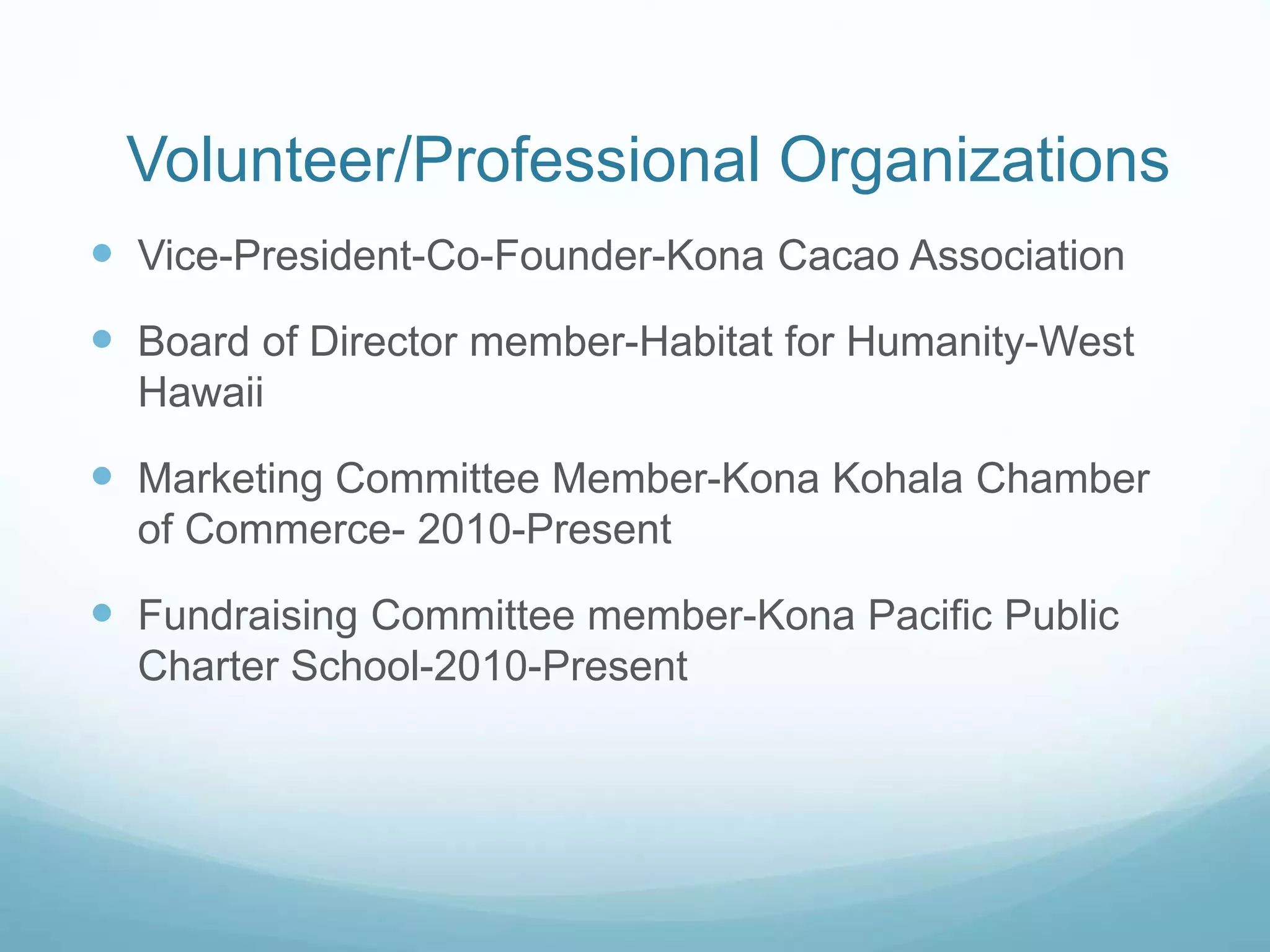 Volunteer/Professional Organizations 
 Vice-President-Co-Founder-Kona Cacao Association 
 Board of Director member-Habitat for Humanity-West 
Hawaii 
 Marketing Committee Member-Kona Kohala Chamber 
of Commerce- 2010-Present 
 Fundraising Committee member-Kona Pacific Public 
Charter School-2010-Present 
 