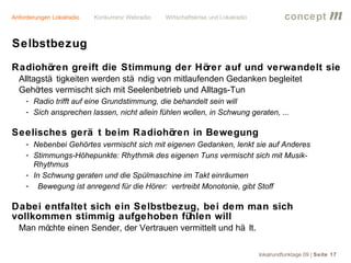 Anforderungen Lokalradio   Konkurrenz Webradio   Wirtschaftskrise und Lokalradio             concept           m
Selbstbezug
Radiohören greift die Stimmung der Hörer auf und verwandelt sie
  Alltagstä tigkeiten werden stä ndig von mitlaufenden Gedanken begleitet
  Gehö  rtes vermischt sich mit Seelenbetrieb und Alltags-Tun
     - Radio trifft auf eine Grundstimmung, die behandelt sein will
     - Sich ansprechen lassen, nicht allein fühlen wollen, in Schwung geraten, ...

Seelisches gerä t beim Radiohören in Bewegung
     - Nebenbei Gehörtes vermischt sich mit eigenen Gedanken, lenkt sie auf Anderes
     - Stimmungs-Höhepunkte: Rhythmik des eigenen Tuns vermischt sich mit Musik-
       Rhythmus
     - In Schwung geraten und die Spülmaschine im Takt einräumen
     - Bewegung ist anregend für die Hörer: vertreibt Monotonie, gibt Stoff

Dabei entfaltet sich ein Selbstbezug, bei dem man sich
vollkommen stimmig aufgehoben fühlen will
  Man möchte einen Sender, der Vertrauen vermittelt und hä lt.

                                                                                   lokalrundfunktage 09 | Seite 17
 
