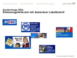 Anforderungen Lokalradio   Konkurrenz Webradio   Wirtschaftskrise und Lokalradio             concept           m
Senderimage RS2:
Stimmungslieferant mit dosiertem Lokalkolorit




                                                                                   lokalrundfunktage 09 | Seite 28
 