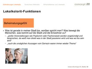 Anforderungen Lokalradio   Konkurrenz Webradio   Wirtschaftskrise und Lokalradio             concept           m
Lokalkolorit-Funktionen


 Beheimatungsgefühl

• Was ist gerade in meiner Stadt los, worü spricht man? Was bewegt die
                                          ber
  Menschen, was kommt auf die Stadt und die Einwohner zu?
  - „ große Veranstaltungen wie Popkomm oder Fashionweek werden angekündigt und
    besprochen, da weiß man direkt was in der Stadt passieren wird und was wo los sein
    wird“
  - „ auch die unsäglichen Aussagen vom Sarrazin waren immer wieder Thema“




                                                                                   lokalrundfunktage 09 | Seite 38
 