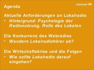 concept           m
Agenda

Aktuelle Anforderungen an Lokalradio
• Hintergrund: Psychologie der
  Radionutzung, Rolle des Lokalen

Die Konkurrenz des Webradios
• Wandern Lokalradiohörer ab?

Die Wirtschaftskrise und die Folgen
• Wie sollte Lokalradio darauf
  eingehen?
                             lokalrundfunktage 09 | Seite 4
 
