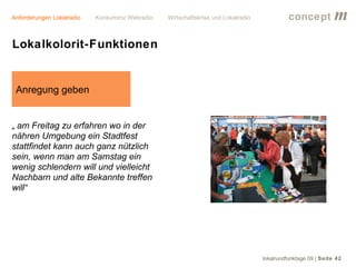 Anforderungen Lokalradio   Konkurrenz Webradio   Wirtschaftskrise und Lokalradio             concept           m
Lokalkolorit-Funktionen


 Anregung geben


„ am Freitag zu erfahren wo in der
nähren Umgebung ein Stadtfest
stattfindet kann auch ganz nützlich
sein, wenn man am Samstag ein
wenig schlendern will und vielleicht
Nachbarn und alte Bekannte treffen
will“




                                                                                   lokalrundfunktage 09 | Seite 42
 