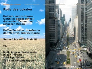 Anforderungen Lokalradio   Konkurrenz Webradio   Wirtschaftskrise und Lokalradio             concept           m
Rolle des Lokalen

Heimat- und zu Hause
Gefühl in global schnell
drehenden Zeiten und
aktuellen Krisen

Puffer-Funktion: draußen in
der Weltr vs. hier zu Hause

Sehnsüchte nach Stabilitä t

vs.

Muff, Abgeschlossensein,
in der Provinz
zurückgeblieben
Teil einer Problemregion

                                                                                   lokalrundfunktage 09 | Seite 44
 