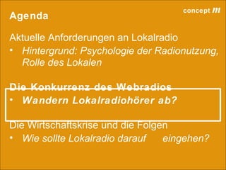 concept           m
Agenda

Aktuelle Anforderungen an Lokalradio
• Hintergrund: Psychologie der Radionutzung,
  Rolle des Lokalen

Die Konkurrenz des Webradios
• Wandern Lokalradiohörer ab?

Die Wirtschaftskrise und die Folgen
• Wie sollte Lokalradio darauf    eingehen?

                                 lokalrundfunktage 09 | Seite 47
 