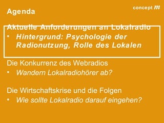 concept           m
Agenda

Aktuelle Anforderungen an Lokalradio
• Hintergrund: Psychologie der
  Radionutzung, Rolle des Lokalen

Die Konkurrenz des Webradios
• Wandern Lokalradiohörer ab?

Die Wirtschaftskrise und die Folgen
• Wie sollte Lokalradio darauf eingehen?

                                 lokalrundfunktage 09 | Seite 5
 
