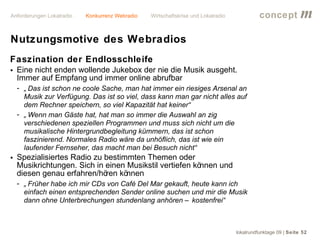 Anforderungen Lokalradio   Konkurrenz Webradio   Wirtschaftskrise und Lokalradio             concept           m
Nutzungsmotive des Webradios
Faszination der Endlosschleife
• Eine nicht enden wollende Jukebox der nie die Musik ausgeht.
  Immer auf Empfang und immer online abrufbar
  - „ Das ist schon ne coole Sache, man hat immer ein riesiges Arsenal an
    Musik zur Verfügung. Das ist so viel, dass kann man gar nicht alles auf
    dem Rechner speichern, so viel Kapazität hat keiner“
  - „ Wenn man Gäste hat, hat man so immer die Auswahl an zig
    verschiedenen speziellen Programmen und muss sich nicht um die
    musikalische Hintergrundbegleitung kümmern, das ist schon
    faszinierend. Normales Radio wäre da unhöflich, das ist wie ein
    laufender Fernseher, das macht man bei Besuch nicht“
• Spezialisiertes Radio zu bestimmten Themen oder
  Musikrichtungen. Sich in einen Musikstil vertiefen können und
  diesen genau erfahren/hö kö
                           ren nnen
  - „ Früher habe ich mir CDs von Café Del Mar gekauft, heute kann ich
    einfach einen entsprechenden Sender online suchen und mir die Musik
    dann ohne Unterbrechungen stundenlang anhören – kostenfrei“



                                                                                   lokalrundfunktage 09 | Seite 52
 