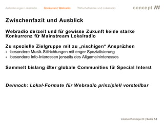 Anforderungen Lokalradio   Konkurrenz Webradio   Wirtschaftskrise und Lokalradio             concept           m
Zwischenfazit und Ausblick
Webradio derzeit und für gewisse Zukunft keine starke
Konkurrenz für Mainstream Lokalradio

Zu spezielle Zielgruppe mit zu „nischigen“ Ansprüchen
• besondere Musik-Stilrichtungen mit enger Spezialisierung
• besondere Info-Interessen jenseits des Allgemeininteresses

Sammelt bislang öfter globale Communities für Special Interst


Dennoch: Lokal-Formate für Webradio prinzipiell vorstellbar




                                                                                   lokalrundfunktage 09 | Seite 54
 