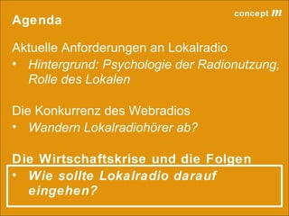 concept           m
Agenda

Aktuelle Anforderungen an Lokalradio
• Hintergrund: Psychologie der Radionutzung,
  Rolle des Lokalen

Die Konkurrenz des Webradios
• Wandern Lokalradiohörer ab?

Die Wirtschaftskrise und die Folgen
• Wie sollte Lokalradio darauf
  eingehen?
                                 lokalrundfunktage 09 | Seite 55
 