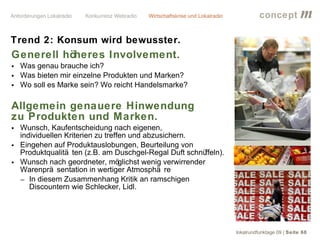 concept           m
Trend 2: Konsum wird bewusster.
Generell höheres Involvement.
• Was genau brauche ich?
• Was bieten mir einzelne Produkten und Marken?
• Wo soll es Marke sein? Wo reicht Handelsmarke?

Allgemein genauere Hinwendung
zu Produkten und Marken.
• Wunsch, Kaufentscheidung nach eigenen,
  individuellen Kriterien zu treffen und abzusichern.
• Eingehen auf Produktauslobungen, Beurteilung von
  Produktqualitä ten (z.B. am Duschgel-Regal Duft schnü     ffeln).
• Wunsch nach geordneter, mö      glichst wenig verwirrender
  Warenprä sentation in wertiger Atmosphä re
  − In diesem Zusammenhang Kritik an ramschigen
     Discountern wie Schlecker, Lidl.




                                                                      lokalrundfunktage 09 | Seite 60
 