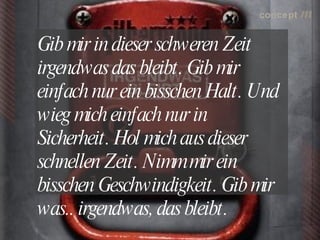 concept           m

Gib mir in dieser schweren Zeit
irgendwas das bleibt.  mir
                      Gib
einfach nur ein bisschen Halt. 
                              Und
wieg mich einfach nur in
Sicherheit.  mich aus dieser
           Hol
schnellen Zeit. Nimm mir ein
bisschen Geschwindigkeit.  mir
                           Gib
was.. irgendwas, das bleibt.
                           lokalrundfunktage 09 | Seite 64
 
