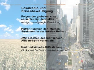 concept           m
Lokalradio und
Krisenbewä ltigung
Folgen der globalen Krise
entschleunigt darstellen
•ruhige, unaufgeregte Vermittlung

Puffer-Funktion der intakten
Strukturen in der lokalen Heimat

„Wir schaffen das hier schon“
Aufbau-Spirit vermitteln

Und: individuelle Hilfestellung
•So kannst Du Dich krisenfester machen




                                         lokalrundfunktage 09 | Seite 66
 
