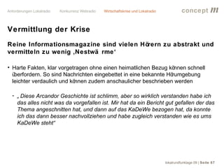 concept           m
Vermittlung der Krise
Reine Informationsmagazine sind vielen Hörern zu abstrakt und
vermitteln zu wenig ‚Nestwä rme‘

• Harte Fakten, klar vorgetragen ohne einen heimatlichen Bezug kö  nnen schnell
  überfordern. So sind Nachrichten eingebettet in eine bekannte Hörumgebung
  leichter verdaulich und können zudem anschaulicher beschrieben werden

 - „ Diese Arcandor Geschichte ist schlimm, aber so wirklich verstanden habe ich
   das alles nicht was da vorgefallen ist. Mir hat da ein Bericht gut gefallen der das
   Thema angeschnitten hat, und dann auf das KaDeWe bezogen hat, da konnte
   ich das dann besser nachvollziehen und habe zugleich verstanden wie es ums
   KaDeWe steht“




                                                                 lokalrundfunktage 09 | Seite 67
 