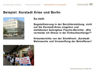 concept           m
Beispiel: Karstadt Krise und Berlin
                  So nicht:

                  Bagatellisierung in der Berichterstattung, nicht
                  auf die Karstadt-Krise eingehen und
                  stattdessen belanglose Psycho-Berichte: „Wie
                  vermeide ich Stress in der Einkaufsschlange?“

                  Krisenberichte von der Streikfront: „Karstadt-
                  Mahnwache und Verzweiflung der Betroffenen“




                                                lokalrundfunktage 09 | Seite 68
 