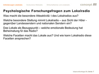 Anforderungen Lokalradio   Konkurrenz Webradio   Wirtschaftskrise und Lokalradio             concept           m
Psychologische Forschungsfragen zum Lokalradio
Was macht die besondere Atteaktivitä t des Lokalradios aus?
Welche besondere Stellung nimmt Lokalradio – aus Sicht der Hö -
                                                             rer
gegenüber Landessendern und nationalen Sendern ein?
Das Lokale als Bezugspunkt – welche emotionale Bedeutung hat
Beheimatung fü das Radio?
               r
Welche Facetten macht das Lokale aus? Und wie kann Lokalradio diese
Facetten ansprechen?




                                                                                   lokalrundfunktage 09 | Seite 7
 