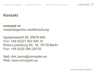 Anforderungen Lokalradio   Konkurrenz Webradio   Wirtschaftskrise und Lokalradio             concept           m

Kontakt

concept m
morphologische marktforschung

Agrippinawerft 26, 50678 Köln
Fon: +49 (0)221 923 590 10
Rosa-Luxemburg Str. 16, 10178 Berlin
Fon: +49 (0)30 346 228 83

Mail: dirk.ziems@conceptm.eu
Web: www.conceptm.eu

                                                                                   lokalrundfunktage 09 | Seite 71
 