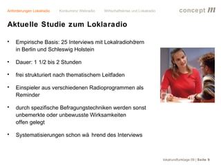 Anforderungen Lokalradio   Konkurrenz Webradio   Wirtschaftskrise und Lokalradio             concept           m
Aktuelle Studie zum Loklaradio

•   Empirische Basis: 25 Interviews mit Lokalradiohörern
    in Berlin und Schleswig Holstein

•   Dauer: 1 1/2 bis 2 Stunden

•   frei strukturiert nach thematischem Leitfaden

•   Einspieler aus verschiedenen Radioprogrammen als
    Reminder

•   durch spezifische Befragungstechniken werden sonst
    unbemerkte oder unbewusste Wirksamkeiten
    offen gelegt

•   Systematisierungen schon wä hrend des Interviews



                                                                                   lokalrundfunktage 09 | Seite 9
 