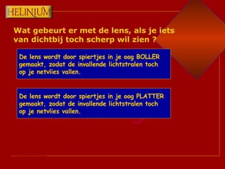 Wat gebeurt er met de lens, als je iets van dichtbij toch scherp wil zien ? De lens wordt door spiertjes in je oog BOLLER gemaakt, zodat de invallende lichtstralen toch op je netvlies vallen. De lens wordt door spiertjes in je oog PLATTER gemaakt, zodat de invallende lichtstralen toch op je netvlies vallen. 