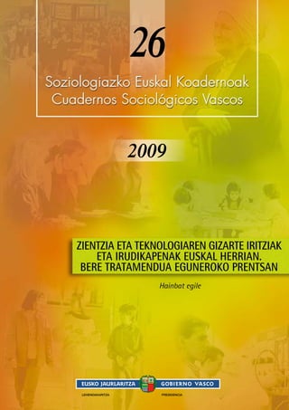 26
2009
Hainbat egile
LEHENDAKARITZA PRESIDENCIA
ZIENTZIA ETA TEKNOLOGIAREN GIZARTE IRITZIAK
ETA IRUDIKAPENAK EUSKAL HERRIAN.
BERE TRATAMENDUA EGUNEROKO PRENTSAN
 