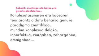 Konplexutasunaren eta kaosaren
teoriarantz aldatu beharko genuke
paradigma zientifikoa,
mundua konplexua delako,
inperfektua, ziurgabea, zehazgabea,
amaigabea...
Azkenik, zientzian eta batez ere
gizarte-zientzietan...
 
