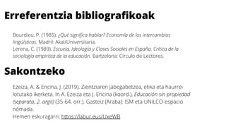 Erreferentzia bibliografikoak
Bourdieu, P. (1985). ¿Qué significa hablar? Economía de los intercambios
lingüísticos. Madril: Akal/Universitaria.
Lerena, C. (1989). Escuela, Ideología y Clases Sociales en España. Crítica de la
sociología empirista de la educación. Bartzelona: Círculo de Lectores.
Sakontzeko
Ezeiza, A. & Encina, J. (2019). Zientziaren jabegabetzea, etika eta haurrei
lotutako ikerketa. In A. Ezeiza eta J. Encina (koord.),Educación sin propiedad
(separata, 2. argit)(35-64. orr.). Gasteiz (Araba): ISM eta UNILCO-espacio
nómada.
Hemen eskuragarri:https://labur.eus/UxeWB
 