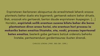 C A R L O S L E R E N A ( 1 9 8 9 , 3 8 0 - 3 8 1 . O R R . )
Enpiristaren ikerlanaren abiapuntua da errealitateak lehenik arazoa
planteatu behar duela eta bigarrenik, gertaerak eskaini behar dituela.
Biak, arazoak eta gertaerak, bertan daude enpiristaren ikuspegian. [...]
Horrekin, enpiristak soilik erantzun zuzena bilatu behar die berez
planteatzen diren arazo horiei, eta erantzun hori prozesu ia
mekaniko baten emaitza litzateke, eta, noski, prozesu inpertsonal
baten emaitza, besterik gabe gertaera batzuk ordenatu beharko
lirateke, pentsamenduan gardentasunez ikusten direnak.
 