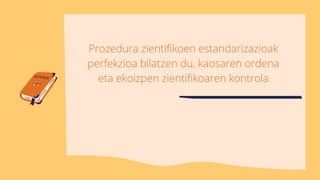 Prozedura zientifikoen estandarizazioak
perfekzioa bilatzen du, kaosaren ordena
eta ekoizpen zientifikoaren kontrola
 