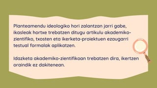 Planteamendu ideologiko hori zalantzan jarri gabe,
ikasleak hortxe trebatzen ditugu artikulu akademiko-
zientifiko, txosten eta ikerketa-proiektuen ezaugarri
testual formalak aplikatzen.
Idazketa akademiko-zientifikoan trebatzen dira, ikertzen
oraindik ez dakitenean.
 