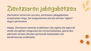 Zientziaren jabegabetzea
Zientziaren amarruen aurrean, zientziaren jabegabetzea
proposatzen dugu, bai ezagutzarena eta bai zientzia "egiten"
dugun pertsonena
Alegia, Zientziaren boterea erabiltzeari uko egitea eta egiturak
ahalik eta gehien malgutzea eta horizontalizatzea, gainerako
jakintzak sortzen dituzten pertsonak balioesteko eta
berdintasunez eraikitzeko
 